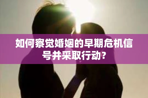 如何察觉婚姻的早期危机信号并采取行动？