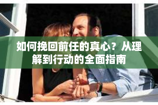 如何挽回前任的真心？从理解到行动的全面指南