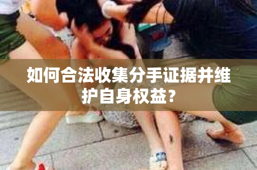 如何合法收集分手证据并维护自身权益？