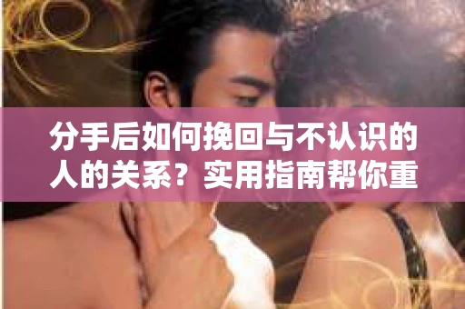 分手后如何挽回与不认识的人的关系?实用指南帮你重拾失去的联结 分手后如何挽回与不认识的人的关系?实用指南帮你重拾失去的联结