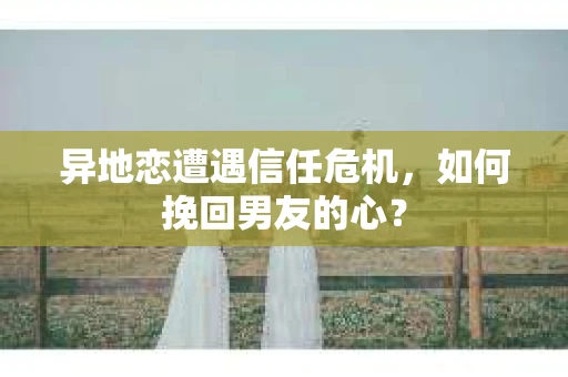 异地恋遭遇信任危机，如何挽回男友的心？