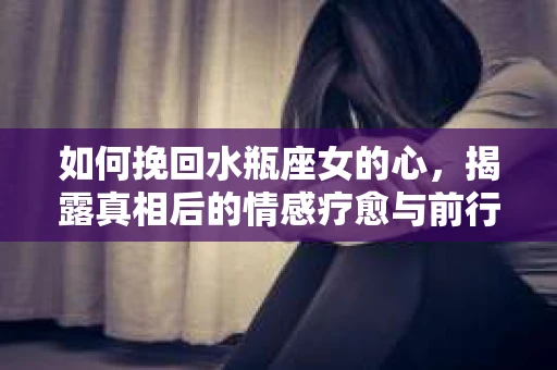 如何挽回水瓶座女的心，揭露真相后的情感疗愈与前行计划