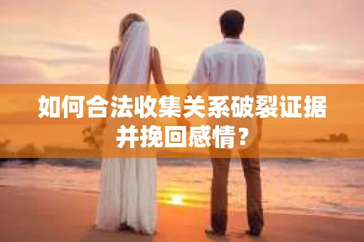 如何合法收集关系破裂证据并挽回感情？