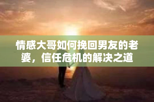 情感大哥如何挽回男友的老婆,信任危机的解决之道 情感大哥如何挽回男友的老婆,信任危机的解决之道