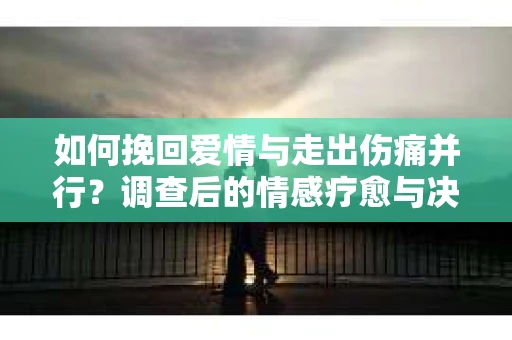 如何挽回爱情与走出伤痛并行？调查后的情感疗愈与决策指南