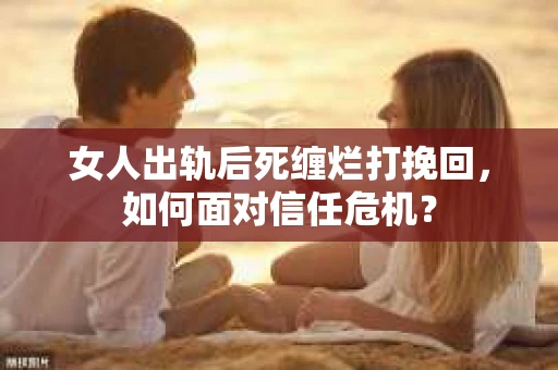 女人出轨后死缠烂打挽回，如何面对信任危机？