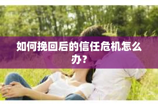 如何挽回后的信任危机怎么办? 如何挽回后的信任危机怎么办?