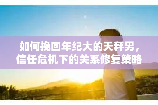 如何挽回年纪大的天秤男，信任危机下的关系修复策略