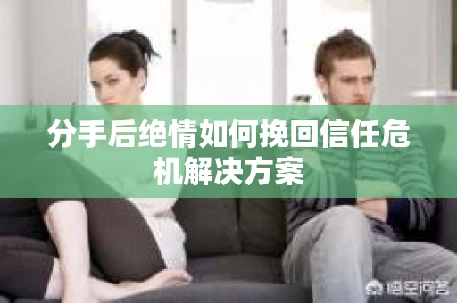 分手后绝情如何挽回信任危机解决方案