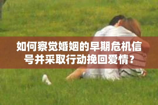 如何察觉婚姻的早期危机信号并采取行动挽回爱情？