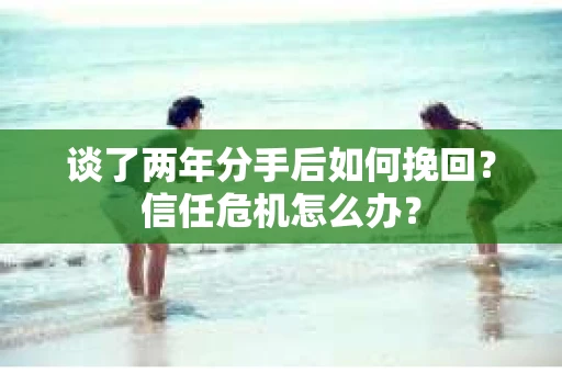 谈了两年分手后如何挽回？信任危机怎么办？