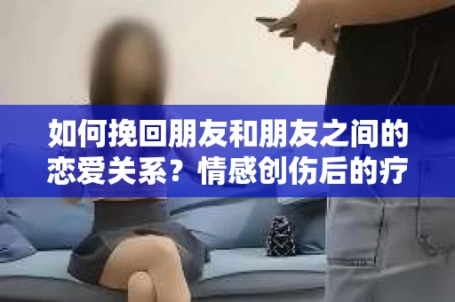 如何挽回朋友和朋友之间的恋爱关系？情感创伤后的疗愈与决策之路