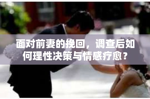 面对前妻的挽回,调查后如何理性决策与情感疗愈? 面对前妻的挽回,调查后如何理性决策与情感疗愈?