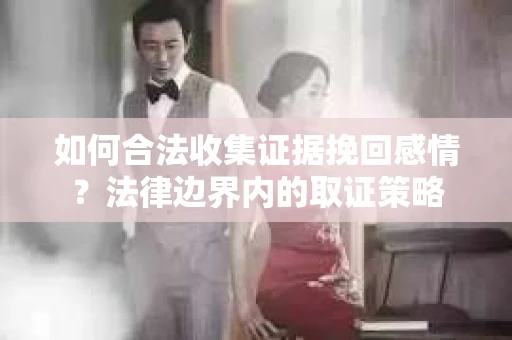 如何合法收集证据挽回感情?法律边界内的取证策略 如何合法收集证据挽回感情?法律边界内的取证策略