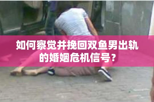 如何察觉并挽回双鱼男出轨的婚姻危机信号? 如何察觉并挽回双鱼男出轨的婚姻危机信号?