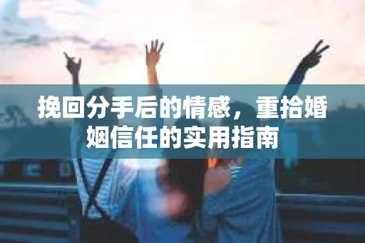 挽回分手后的情感,重拾婚姻信任的实用指南 挽回分手后的情感,重拾婚姻信任的实用指南