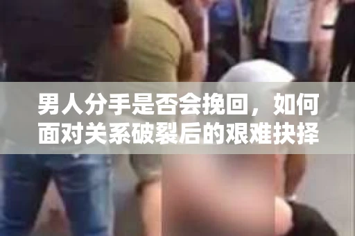 男人分手是否会挽回,如何面对关系破裂后的艰难抉择? 男人分手是否会挽回,如何面对关系破裂后的艰难抉择?