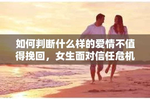 如何判断什么样的爱情不值得挽回，女生面对信任危机怎么办？