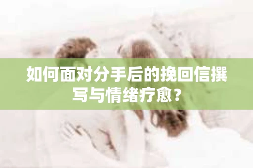 如何面对分手后的挽回信撰写与情绪疗愈？