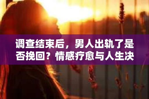 调查结束后，男人出轨了是否挽回？情感疗愈与人生决策的干货指南