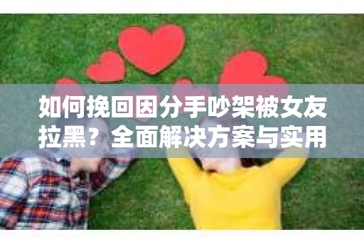 如何挽回因分手吵架被女友拉黑？全面解决方案与实用建议