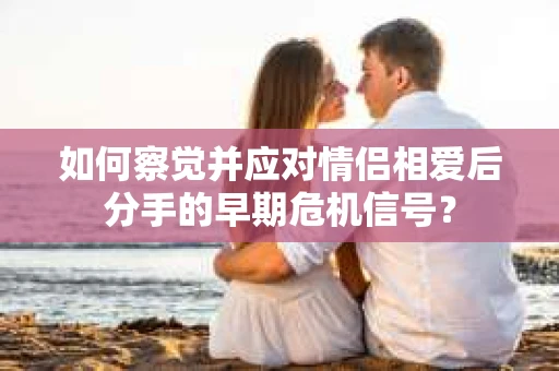 如何察觉并应对情侣相爱后分手的早期危机信号? 如何察觉并应对情侣相爱后分手的早期危机信号?