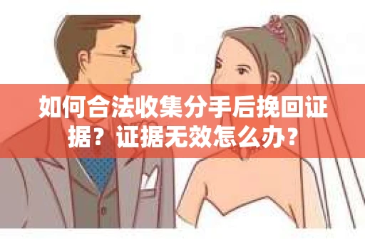 如何合法收集分手后挽回证据？证据无效怎么办？