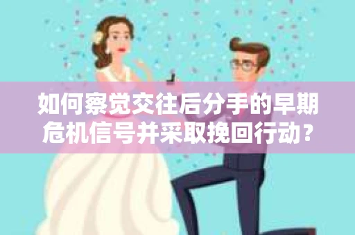 如何察觉交往后分手的早期危机信号并采取挽回行动？
