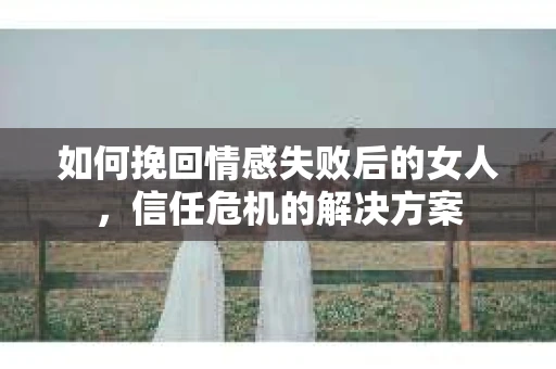 如何挽回情感失败后的女人，信任危机的解决方案