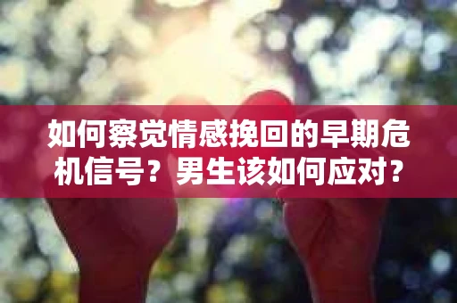 如何察觉情感挽回的早期危机信号？男生该如何应对？