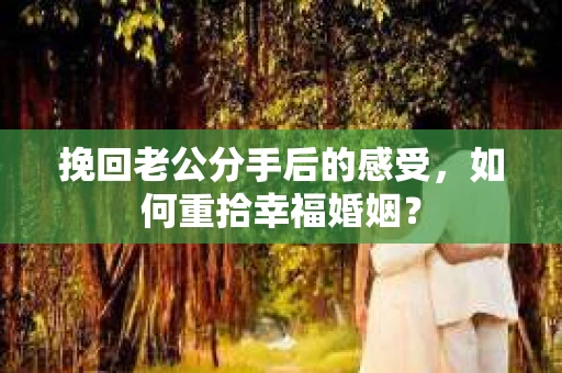 挽回老公分手后的感受，如何重拾幸福婚姻？