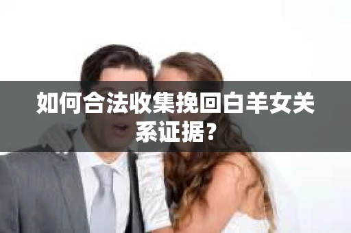 如何合法收集挽回白羊女关系证据? 如何合法收集挽回白羊女关系证据?