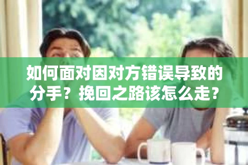 如何面对因对方错误导致的分手？挽回之路该怎么走？