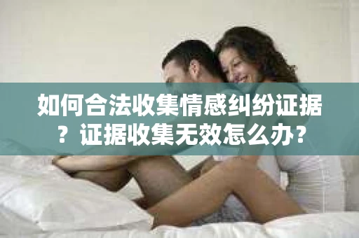 如何合法收集情感纠纷证据？证据收集无效怎么办？
