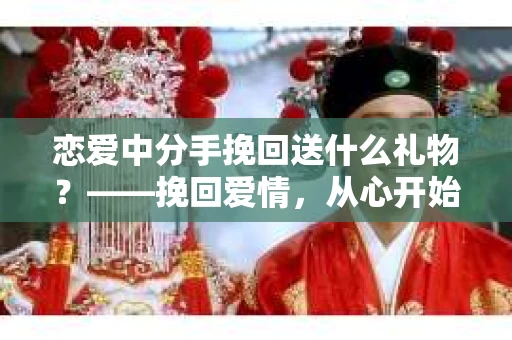 恋爱中分手挽回送什么礼物？——挽回爱情，从心开始
