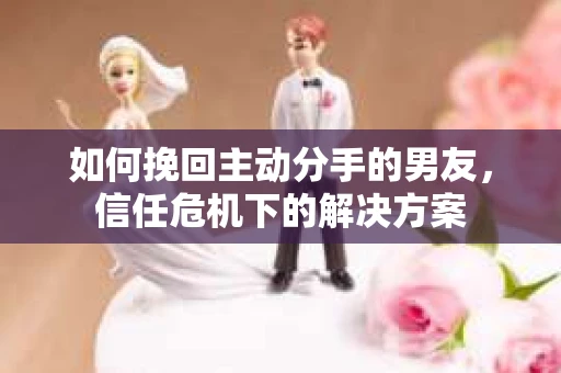 如何挽回主动分手的男友，信任危机下的解决方案