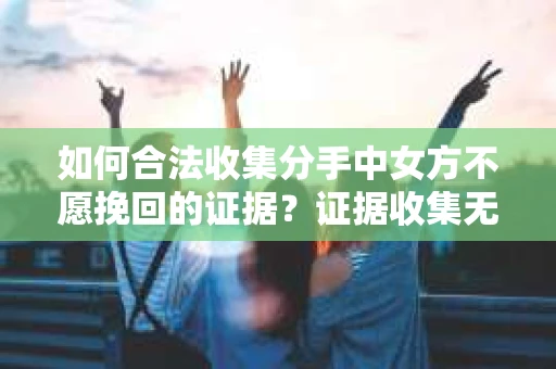 如何合法收集分手中女方不愿挽回的证据？证据收集无效怎么办？