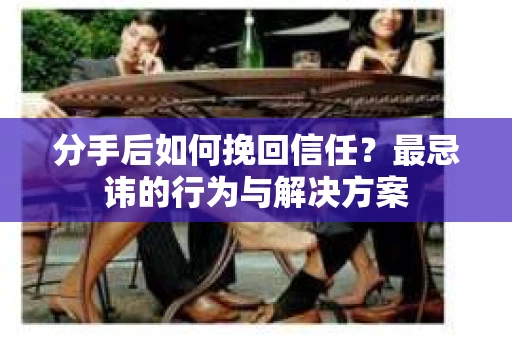 分手后如何挽回信任？最忌讳的行为与解决方案