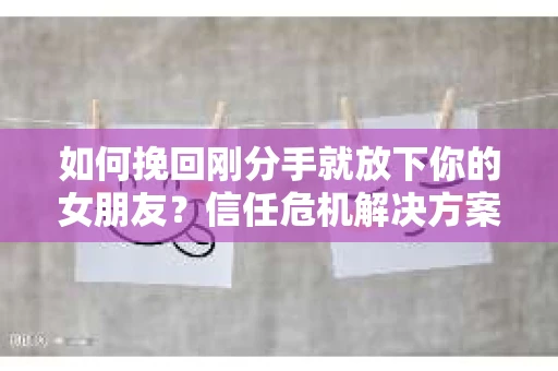 如何挽回刚分手就放下你的女朋友？信任危机解决方案
