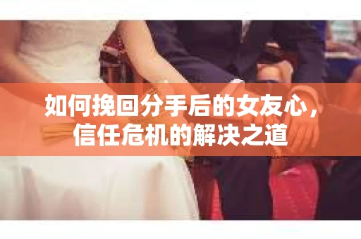 如何挽回分手后的女友心，信任危机的解决之道
