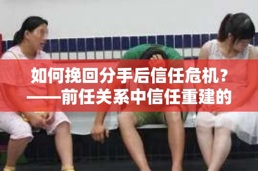 如何挽回分手后信任危机？——前任关系中信任重建的实用指南
