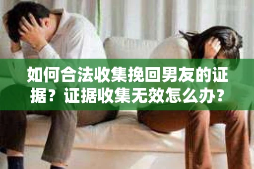 如何合法收集挽回男友的证据?证据收集无效怎么办? 如何合法收集挽回男友的证据?证据收集无效怎么办?