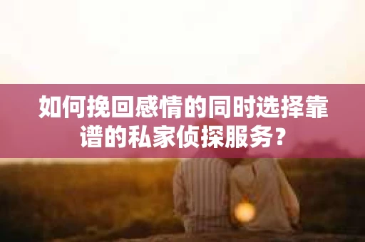 如何挽回感情的同时选择靠谱的私家侦探服务？