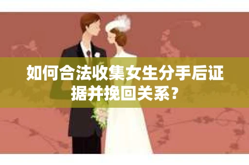 如何合法收集女生分手后证据并挽回关系？
