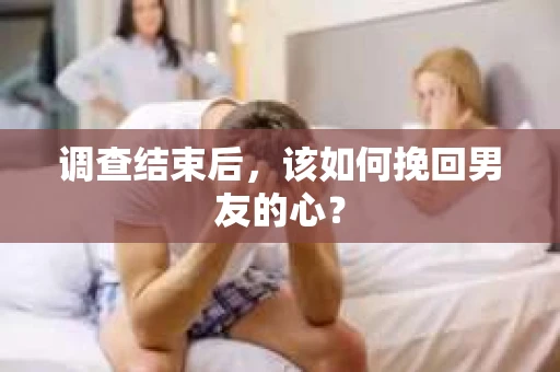 调查结束后，该如何挽回男友的心？