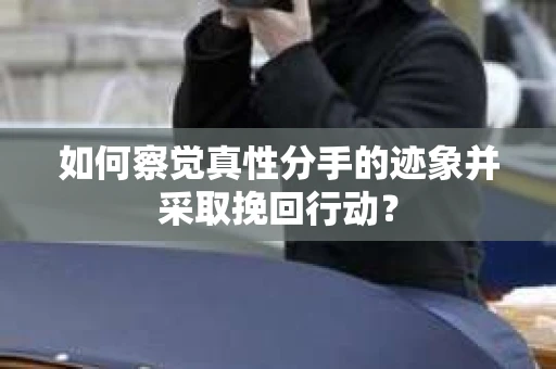 如何察觉真性分手的迹象并采取挽回行动？