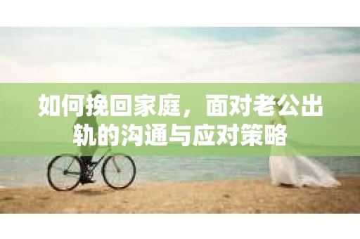 如何挽回家庭，面对老公出轨的沟通与应对策略