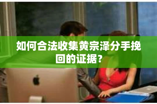 如何合法收集黄宗泽分手挽回的证据？