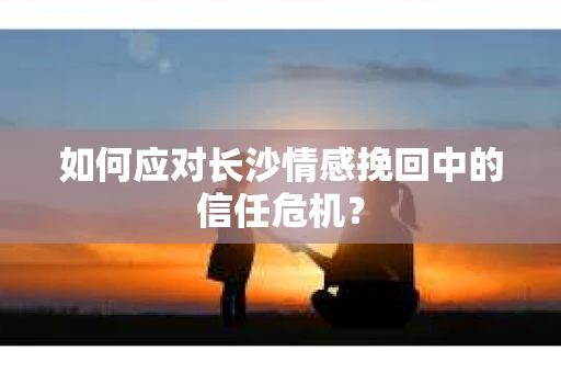 如何应对长沙情感挽回中的信任危机? 如何应对长沙情感挽回中的信任危机?