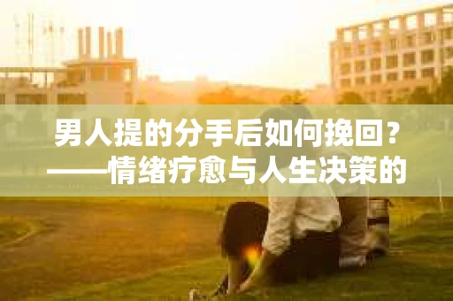 男人提的分手后如何挽回?——情绪疗愈与人生决策的干货指南 男人提的分手后如何挽回?——情绪疗愈与人生决策的干货指南